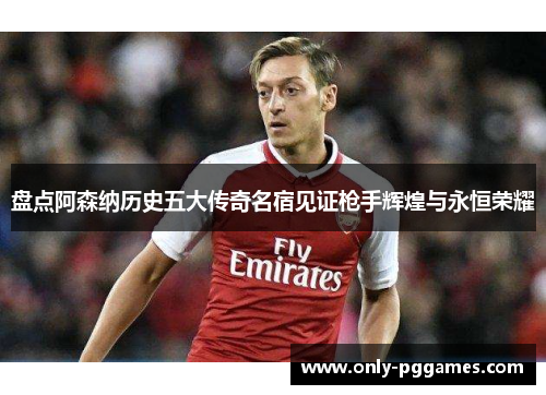 盘点阿森纳历史五大传奇名宿见证枪手辉煌与永恒荣耀